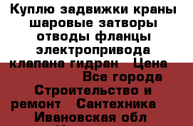 Куплю задвижки краны шаровые затворы отводы фланцы электропривода клапана гидран › Цена ­ 1 500 000 - Все города Строительство и ремонт » Сантехника   . Ивановская обл.,Иваново г.